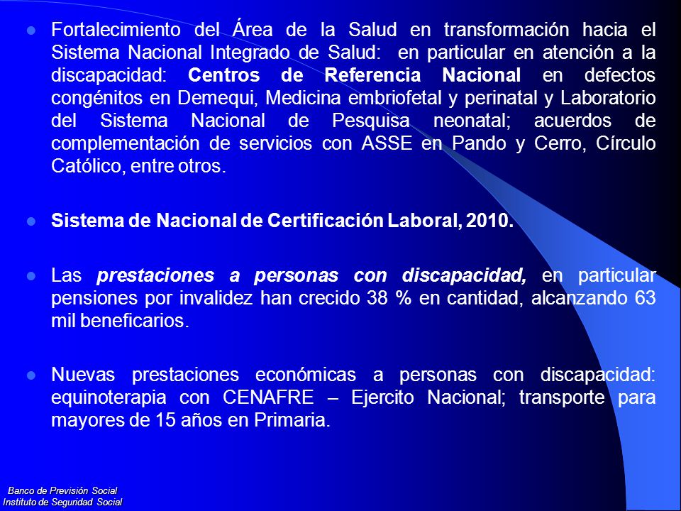Fortalecimiento del Área de la Salud en transformación hacia el Sistema Nacional Integrado de Salud: en particular en atención a la discapacidad: Centros de Referencia Nacional en defectos congénitos en Demequi, Medicina embriofetal y perinatal y Laboratorio del Sistema Nacional de Pesquisa neonatal; acuerdos de complementación de servicios con ASSE en Pando y Cerro, Círculo Católico, entre otros.