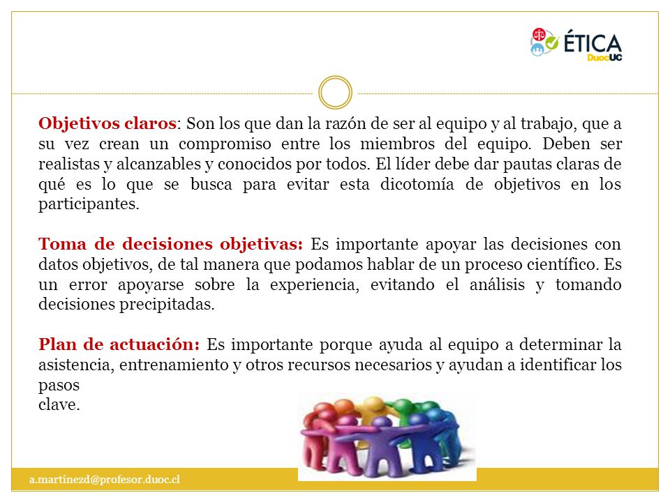 Objetivos claros: Son los que dan la razón de ser al equipo y al trabajo, que a su vez crean un compromiso entre los miembros del equipo. Deben ser realistas y alcanzables y conocidos por todos. El líder debe dar pautas claras de qué es lo que se busca para evitar esta dicotomía de objetivos en los participantes.