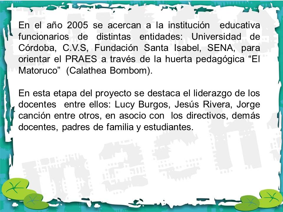 En el año 2005 se acercan a la institución educativa funcionarios de distintas entidades: Universidad de Córdoba, C.V.S, Fundación Santa Isabel, SENA, para orientar el PRAES a través de la huerta pedagógica El Matoruco (Calathea Bombom).