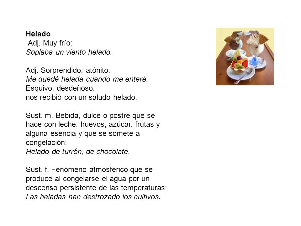 Helado Adj. Muy frío: Soplaba un viento helado. Adj. Sorprendido, atónito: Me quedé helada cuando me enteré.