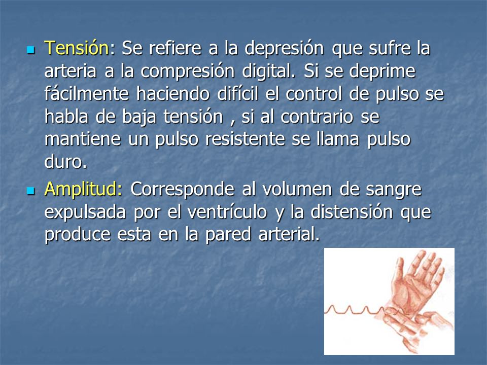 Tensión: Se refiere a la depresión que sufre la arteria a la compresión digital. Si se deprime fácilmente haciendo difícil el control de pulso se habla de baja tensión , si al contrario se mantiene un pulso resistente se llama pulso duro.