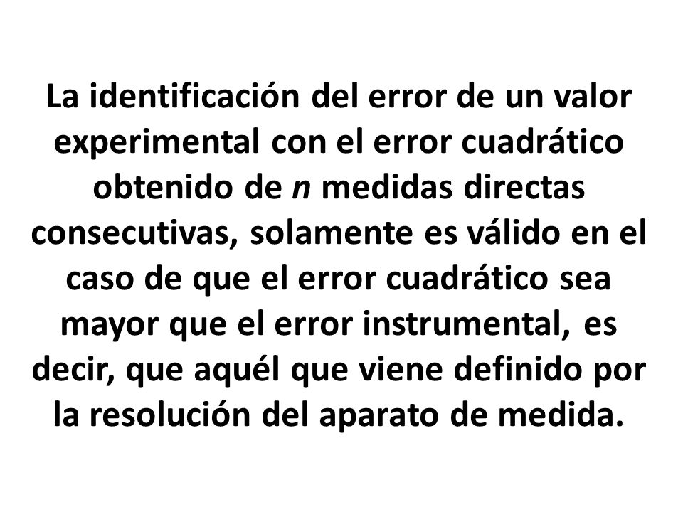 La identificación del error de un valor experimental con el error cuadrático obtenido de n medidas directas consecutivas, solamente es válido en el caso de que el error cuadrático sea mayor que el error instrumental, es decir, que aquél que viene definido por la resolución del aparato de medida.