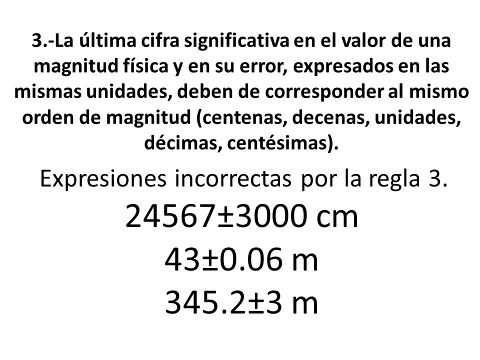 3.-La última cifra significativa en el valor de una magnitud física y en su error, expresados en las mismas unidades, deben de corresponder al mismo orden de magnitud (centenas, decenas, unidades, décimas, centésimas).
