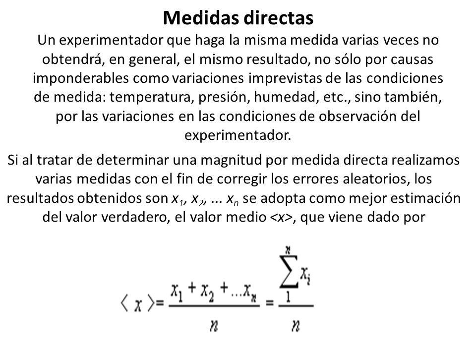 Medidas directas Un experimentador que haga la misma medida varias veces no obtendrá, en general, el mismo resultado, no sólo por causas imponderables como variaciones imprevistas de las condiciones de medida: temperatura, presión, humedad, etc., sino también, por las variaciones en las condiciones de observación del experimentador.