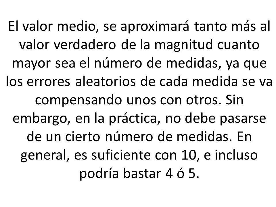 El valor medio, se aproximará tanto más al valor verdadero de la magnitud cuanto mayor sea el número de medidas, ya que los errores aleatorios de cada medida se va compensando unos con otros.
