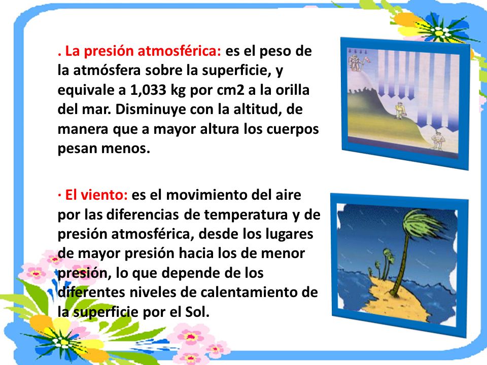 . La presión atmosférica: es el peso de la atmósfera sobre la superficie, y equivale a 1,033 kg por cm2 a la orilla del mar. Disminuye con la altitud, de manera que a mayor altura los cuerpos pesan menos.