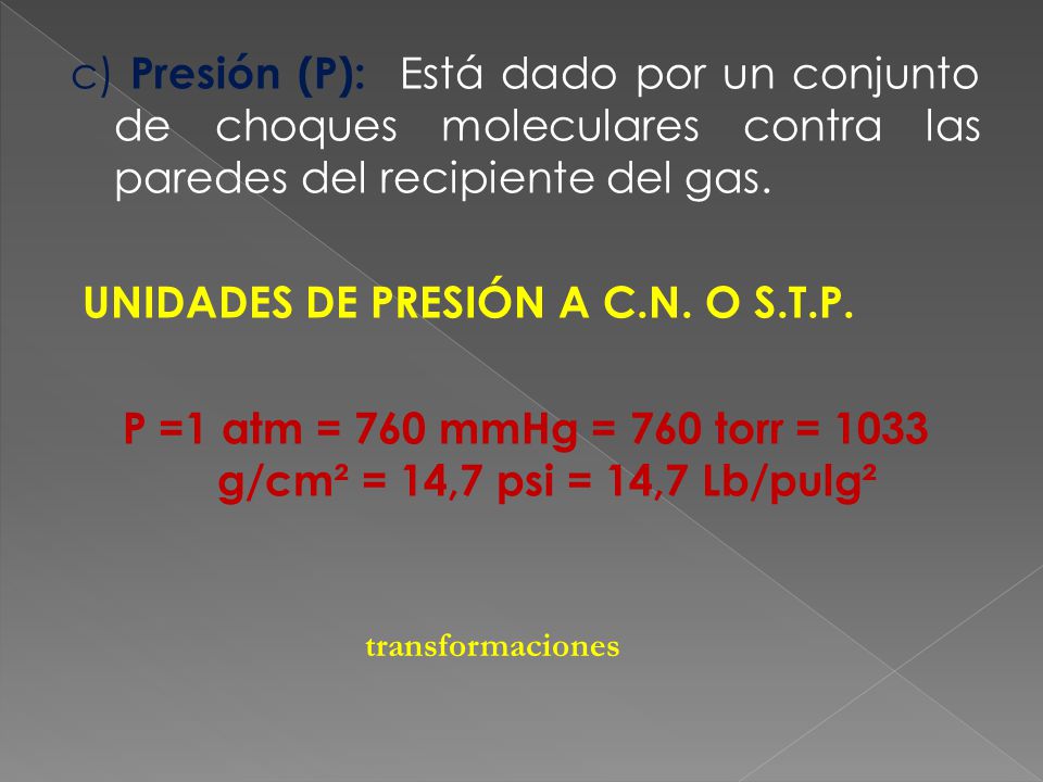 c) Presión (P): Está dado por un conjunto de choques moleculares contra las paredes del recipiente del gas. UNIDADES DE PRESIÓN A C.N. O S.T.P. P =1 atm = 760 mmHg = 760 torr = 1033 g/cm² = 14,7 psi = 14,7 Lb/pulg²
