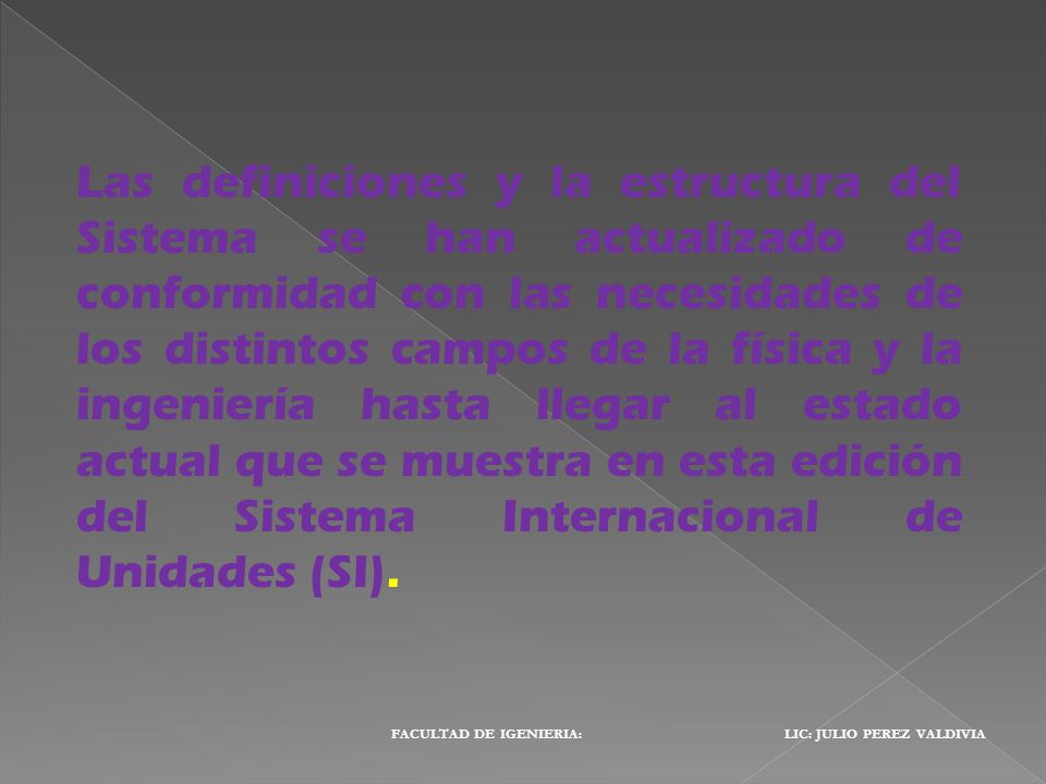 Las definiciones y la estructura del Sistema se han actualizado de conformidad con las necesidades de los distintos campos de la física y la ingeniería hasta llegar al estado actual que se muestra en esta edición del Sistema Internacional de Unidades (SI).