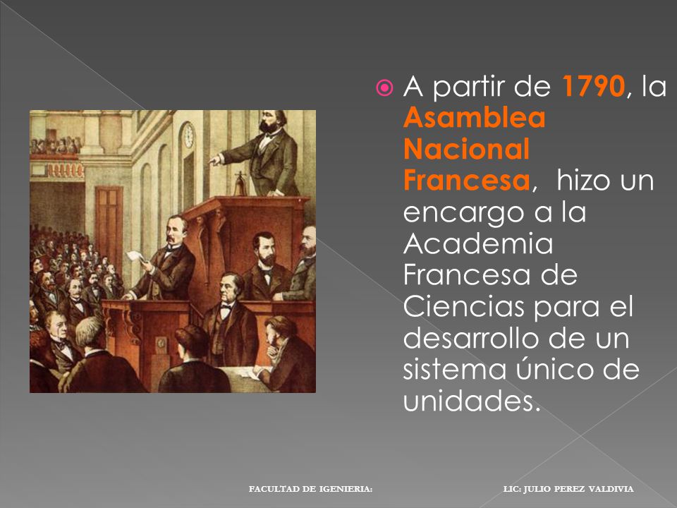 A partir de 1790, la Asamblea Nacional Francesa, hizo un encargo a la Academia Francesa de Ciencias para el desarrollo de un sistema único de unidades.