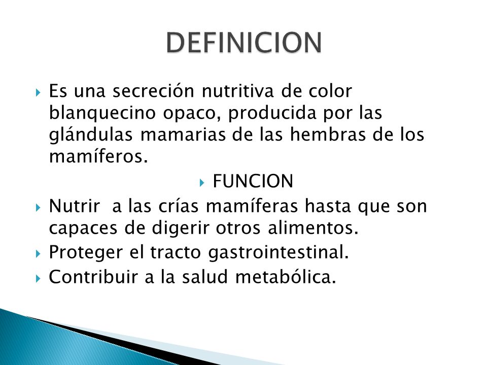 DEFINICION Es una secreción nutritiva de color blanquecino opaco, producida por las glándulas mamarias de las hembras de los mamíferos.