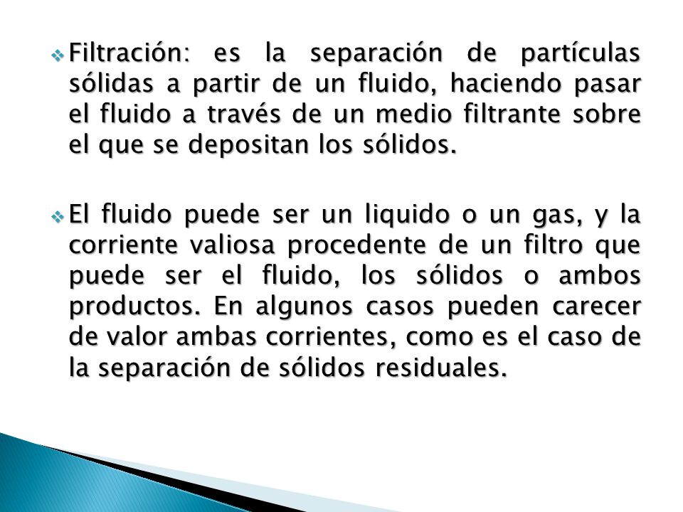 Filtración: es la separación de partículas sólidas a partir de un fluido, haciendo pasar el fluido a través de un medio filtrante sobre el que se depositan los sólidos.