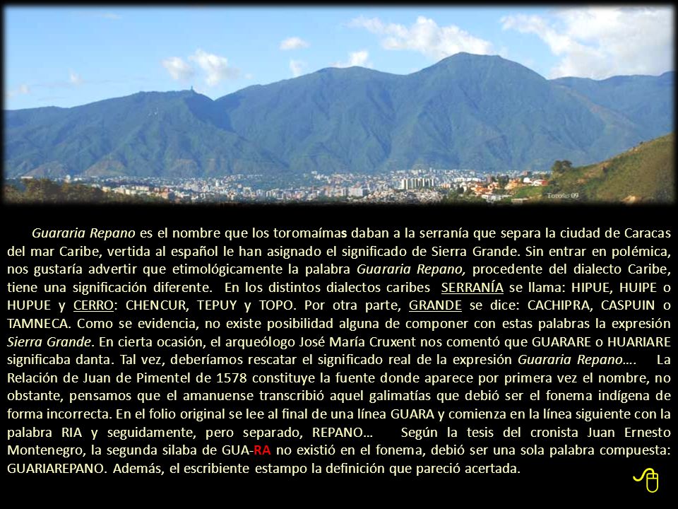 Guararia Repano es el nombre que los toromaímas daban a la serranía que separa la ciudad de Caracas del mar Caribe, vertida al español le han asignado el significado de Sierra Grande. Sin entrar en polémica, nos gustaría advertir que etimológicamente la palabra Guararia Repano, procedente del dialecto Caribe, tiene una significación diferente. En los distintos dialectos caribes SERRANÍA se llama: HIPUE, HUIPE o HUPUE y CERRO: CHENCUR, TEPUY y TOPO. Por otra parte, GRANDE se dice: CACHIPRA, CASPUIN o TAMNECA. Como se evidencia, no existe posibilidad alguna de componer con estas palabras la expresión Sierra Grande. En cierta ocasión, el arqueólogo José María Cruxent nos comentó que GUARARE o HUARIARE significaba danta. Tal vez, deberíamos rescatar el significado real de la expresión Guararia Repano…. La Relación de Juan de Pimentel de 1578 constituye la fuente donde aparece por primera vez el nombre, no obstante, pensamos que el amanuense transcribió aquel galimatías que debió ser el fonema indígena de forma incorrecta. En el folio original se lee al final de una línea GUARA y comienza en la línea siguiente con la palabra RIA y seguidamente, pero separado, REPANO… Según la tesis del cronista Juan Ernesto Montenegro, la segunda silaba de GUA-RA no existió en el fonema, debió ser una sola palabra compuesta: GUARIAREPANO. Además, el escribiente estampo la definición que pareció acertada.