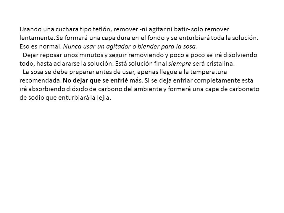 Usando una cuchara tipo teflón, remover -ni agitar ni batir- solo remover lentamente. Se formará una capa dura en el fondo y se enturbiará toda la solución. Eso es normal. Nunca usar un agitador o blender para la sosa.