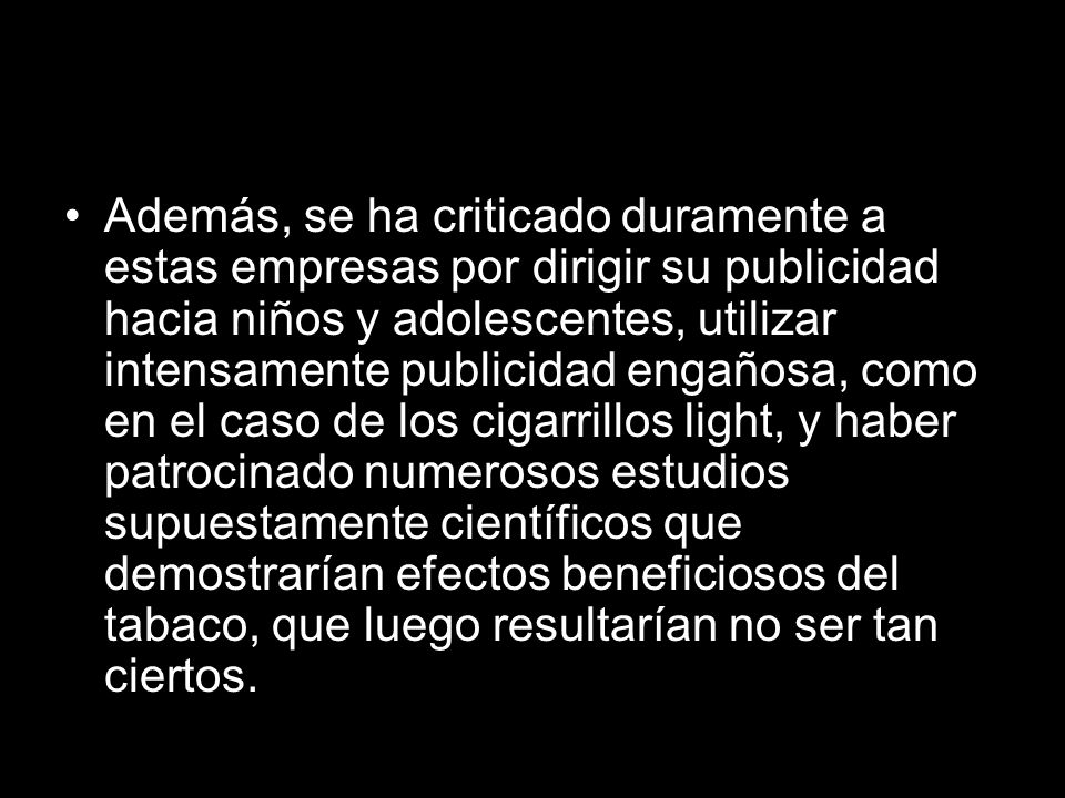 Además, se ha criticado duramente a estas empresas por dirigir su publicidad hacia niños y adolescentes, utilizar intensamente publicidad engañosa, como en el caso de los cigarrillos light, y haber patrocinado numerosos estudios supuestamente científicos que demostrarían efectos beneficiosos del tabaco, que luego resultarían no ser tan ciertos.