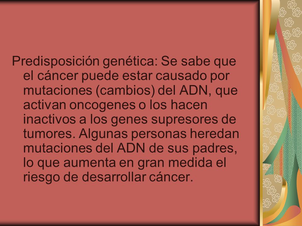 Predisposición genética: Se sabe que el cáncer puede estar causado por mutaciones (cambios) del ADN, que activan oncogenes o los hacen inactivos a los genes supresores de tumores.