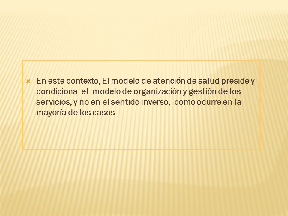 En este contexto, El modelo de atención de salud preside y condiciona el modelo de organización y gestión de los servicios, y no en el sentido inverso, como ocurre en la mayoría de los casos.