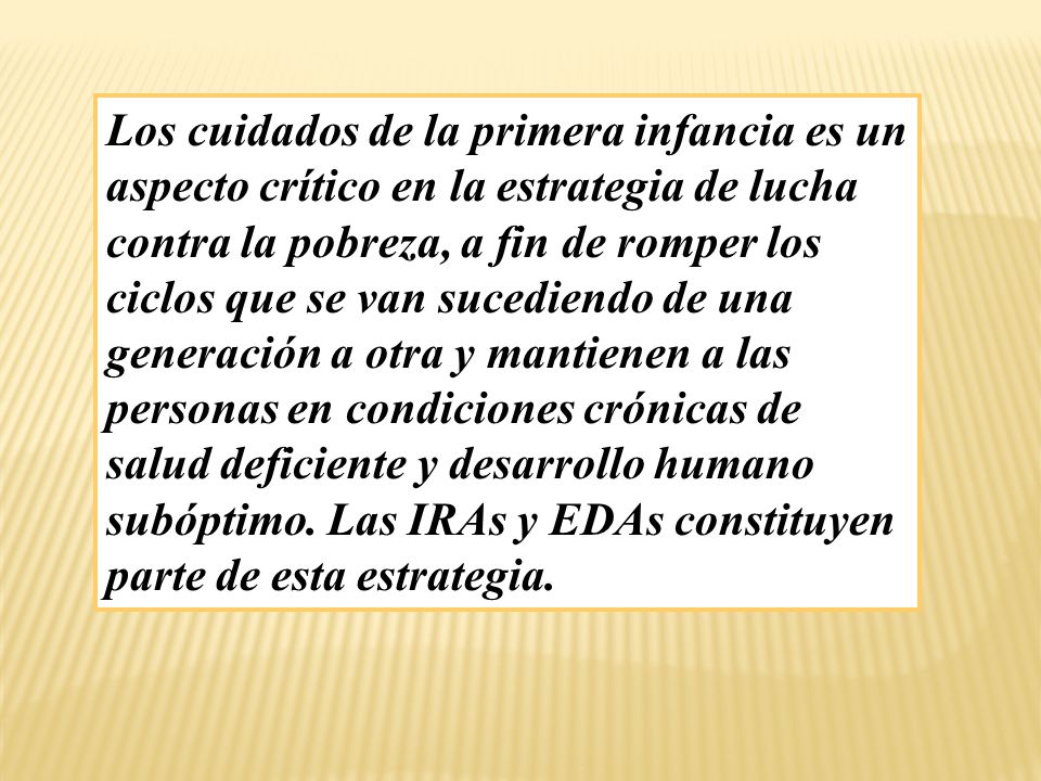 Los cuidados de la primera infancia es un aspecto crítico en la estrategia de lucha contra la pobreza, a fin de romper los ciclos que se van sucediendo de una generación a otra y mantienen a las personas en condiciones crónicas de salud deficiente y desarrollo humano subóptimo.