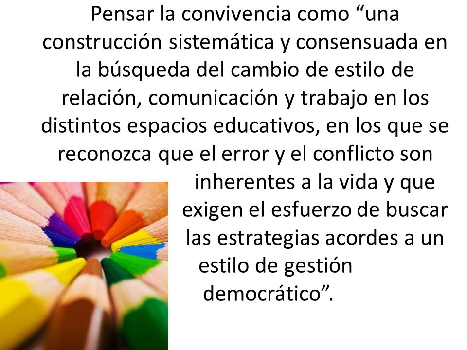 Pensar la convivencia como una construcción sistemática y consensuada en la búsqueda del cambio de estilo de relación, comunicación y trabajo en los distintos espacios educativos, en los que se reconozca que el error y el conflicto son inherentes a la vida y que exigen el esfuerzo de buscar las estrategias acordes a un estilo de gestión democrático .