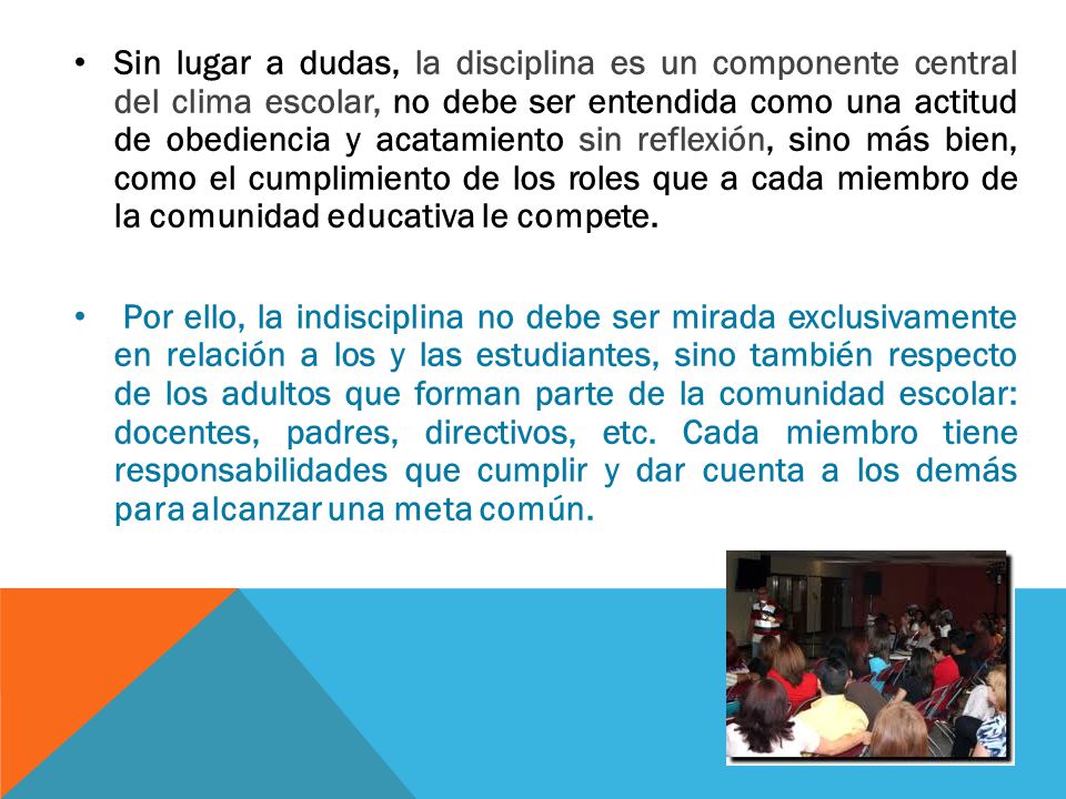 Sin lugar a dudas, la disciplina es un componente central del clima escolar, no debe ser entendida como una actitud de obediencia y acatamiento sin reflexión, sino más bien, como el cumplimiento de los roles que a cada miembro de la comunidad educativa le compete.