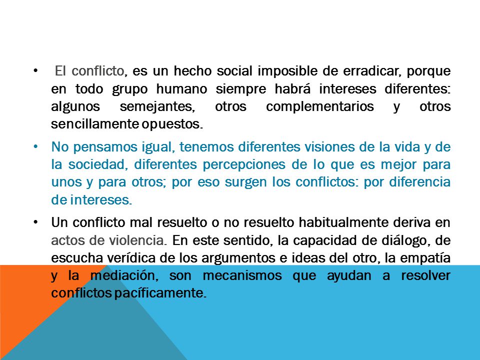 El conflicto, es un hecho social imposible de erradicar, porque en todo grupo humano siempre habrá intereses diferentes: algunos semejantes, otros complementarios y otros sencillamente opuestos.