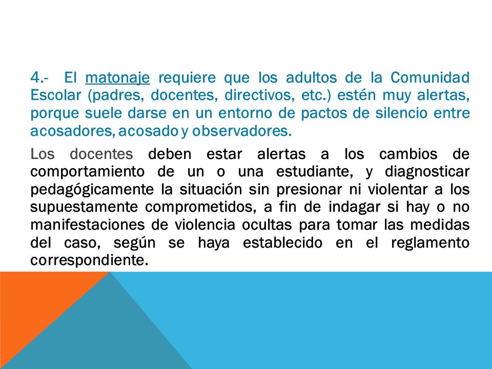 4.- El matonaje requiere que los adultos de la Comunidad Escolar (padres, docentes, directivos, etc.) estén muy alertas, porque suele darse en un entorno de pactos de silencio entre acosadores, acosado y observadores.