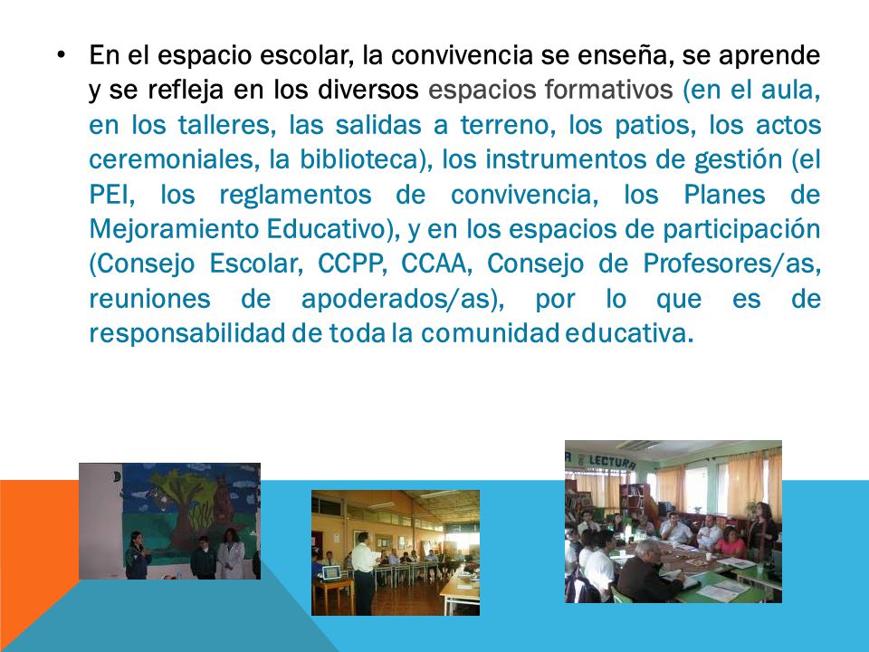 En el espacio escolar, la convivencia se enseña, se aprende y se refleja en los diversos espacios formativos (en el aula, en los talleres, las salidas a terreno, los patios, los actos ceremoniales, la biblioteca), los instrumentos de gestión (el PEI, los reglamentos de convivencia, los Planes de Mejoramiento Educativo), y en los espacios de participación (Consejo Escolar, CCPP, CCAA, Consejo de Profesores/as, reuniones de apoderados/as), por lo que es de responsabilidad de toda la comunidad educativa.