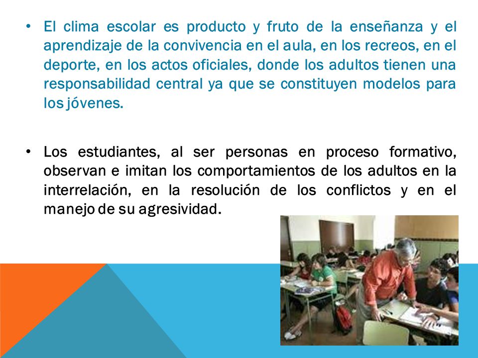 El clima escolar es producto y fruto de la enseñanza y el aprendizaje de la convivencia en el aula, en los recreos, en el deporte, en los actos oficiales, donde los adultos tienen una responsabilidad central ya que se constituyen modelos para los jóvenes.
