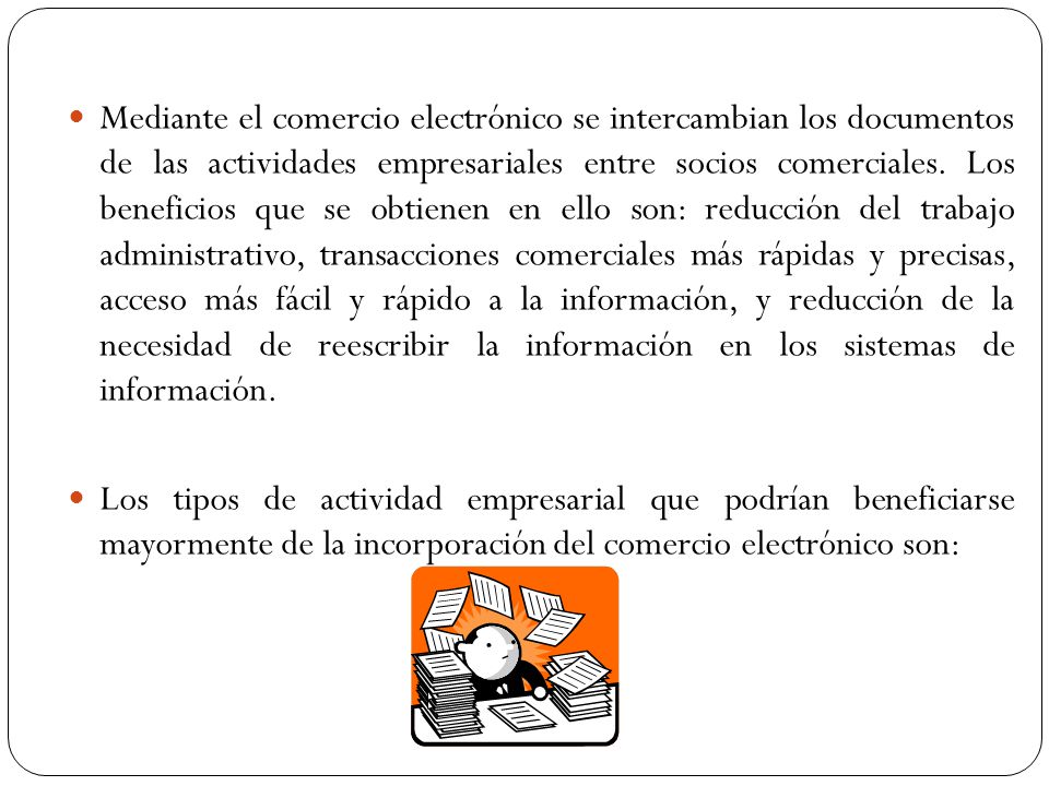Mediante el comercio electrónico se intercambian los documentos de las actividades empresariales entre socios comerciales. Los beneficios que se obtienen en ello son: reducción del trabajo administrativo, transacciones comerciales más rápidas y precisas, acceso más fácil y rápido a la información, y reducción de la necesidad de reescribir la información en los sistemas de información.
