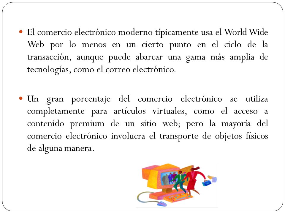 El comercio electrónico moderno típicamente usa el World Wide Web por lo menos en un cierto punto en el ciclo de la transacción, aunque puede abarcar una gama más amplia de tecnologías, como el correo electrónico.