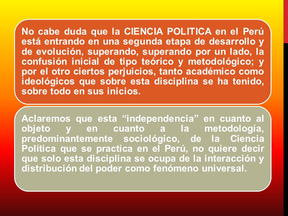 No cabe duda que la CIENCIA POLITICA en el Perú está entrando en una segunda etapa de desarrollo y de evolución, superando, superando por un lado, la confusión inicial de tipo teórico y metodológico; y por el otro ciertos perjuicios, tanto académico como ideológicos que sobre esta disciplina se ha tenido, sobre todo en sus inicios.