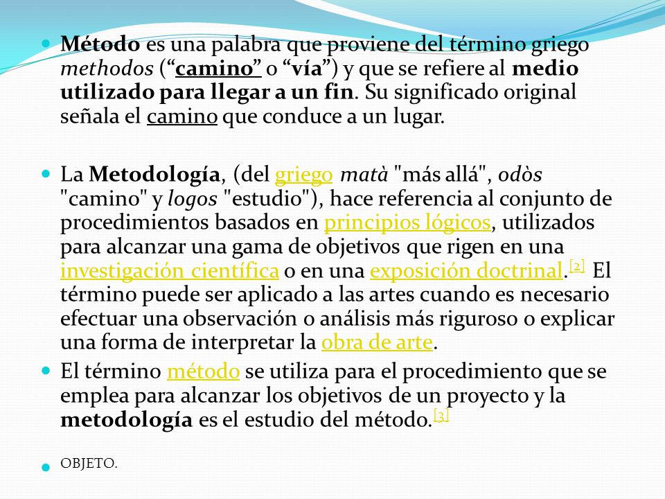 Método es una palabra que proviene del término griego methodos ( camino o vía ) y que se refiere al medio utilizado para llegar a un fin. Su significado original señala el camino que conduce a un lugar.