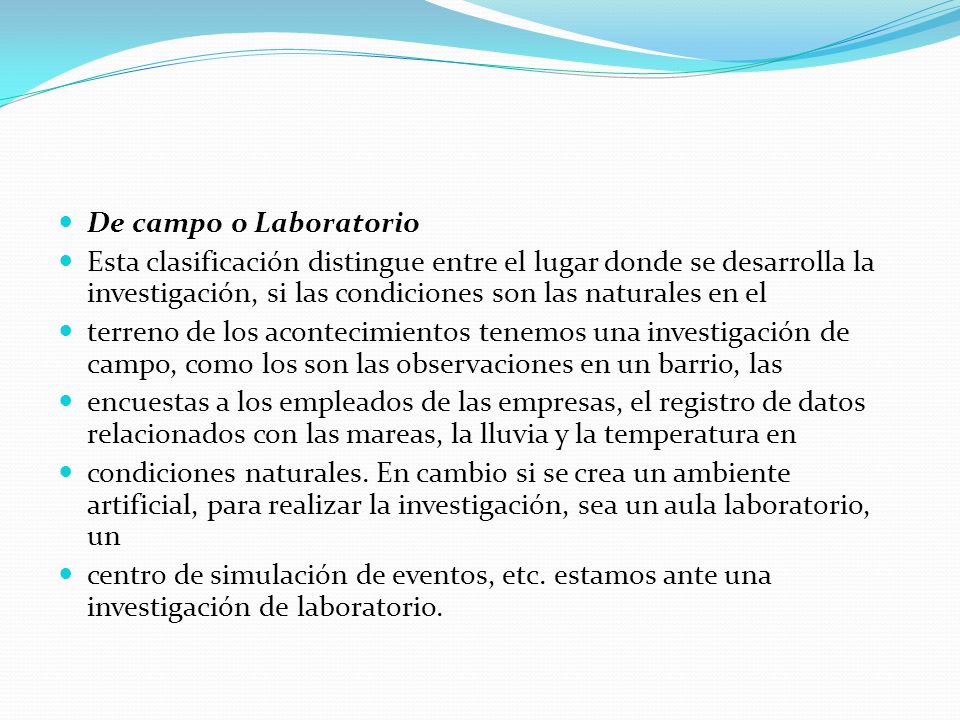 De campo o Laboratorio Esta clasificación distingue entre el lugar donde se desarrolla la investigación, si las condiciones son las naturales en el.