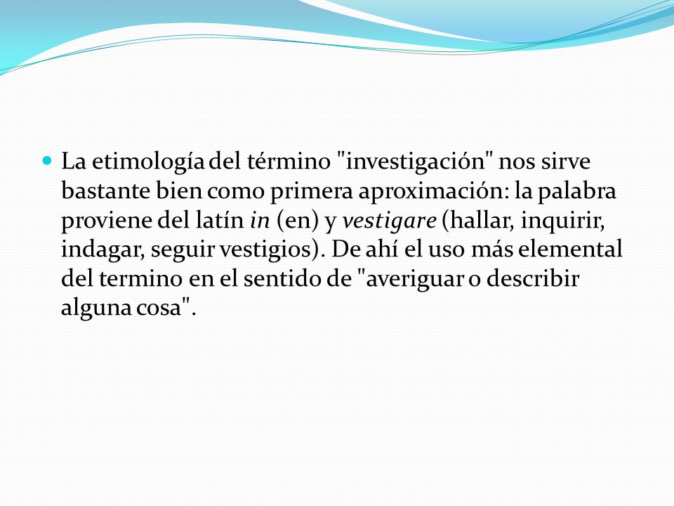 La etimología del término investigación nos sirve bastante bien como primera aproximación: la palabra proviene del latín in (en) y vestigare (hallar, inquirir, indagar, seguir vestigios).