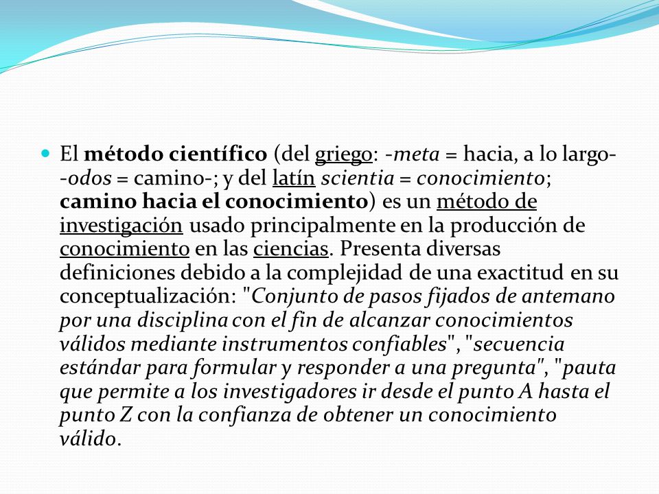 El método científico (del griego: -meta = hacia, a lo largo- -odos = camino-; y del latín scientia = conocimiento; camino hacia el conocimiento) es un método de investigación usado principalmente en la producción de conocimiento en las ciencias.