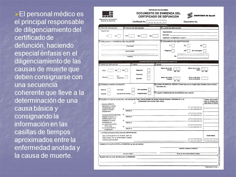 El personal médico es el principal responsable de diligenciamiento del certificado de defunción, haciendo especial énfasis en el diligenciamiento de las causas de muerte que deben consignarse con una secuencia coherente que lleve a la determinación de una causa básica y consignando la información en las casillas de tiempos aproximados entre la enfermedad anotada y la causa de muerte.