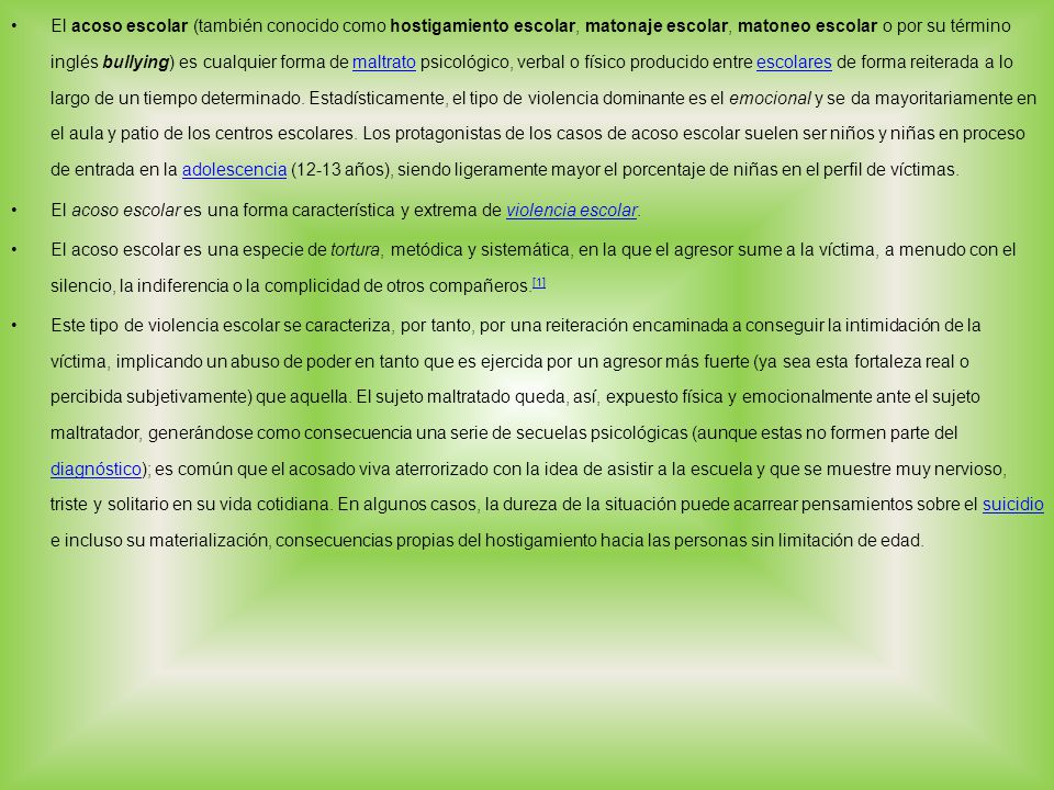 El acoso escolar (también conocido como hostigamiento escolar, matonaje escolar, matoneo escolar o por su término inglés bullying) es cualquier forma de maltrato psicológico, verbal o físico producido entre escolares de forma reiterada a lo largo de un tiempo determinado. Estadísticamente, el tipo de violencia dominante es el emocional y se da mayoritariamente en el aula y patio de los centros escolares. Los protagonistas de los casos de acoso escolar suelen ser niños y niñas en proceso de entrada en la adolescencia (12-13 años), siendo ligeramente mayor el porcentaje de niñas en el perfil de víctimas.