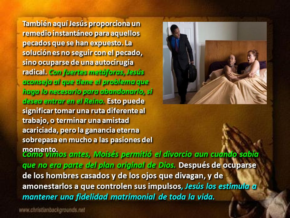 También aquí Jesús proporciona un remedio instantáneo para aquellos pecados que se han expuesto. La solución es no seguir con el pecado, sino ocuparse de una autocirugía radical. Con fuertes metáforas, Jesús aconseja al que tiene el problema que haga lo necesario para abandonarlo, si desea entrar en el Reino. Esto puede significar tomar una ruta diferente al trabajo, o terminar una amistad acariciada, pero la ganancia eterna sobrepasa en mucho a las pasiones del momento.