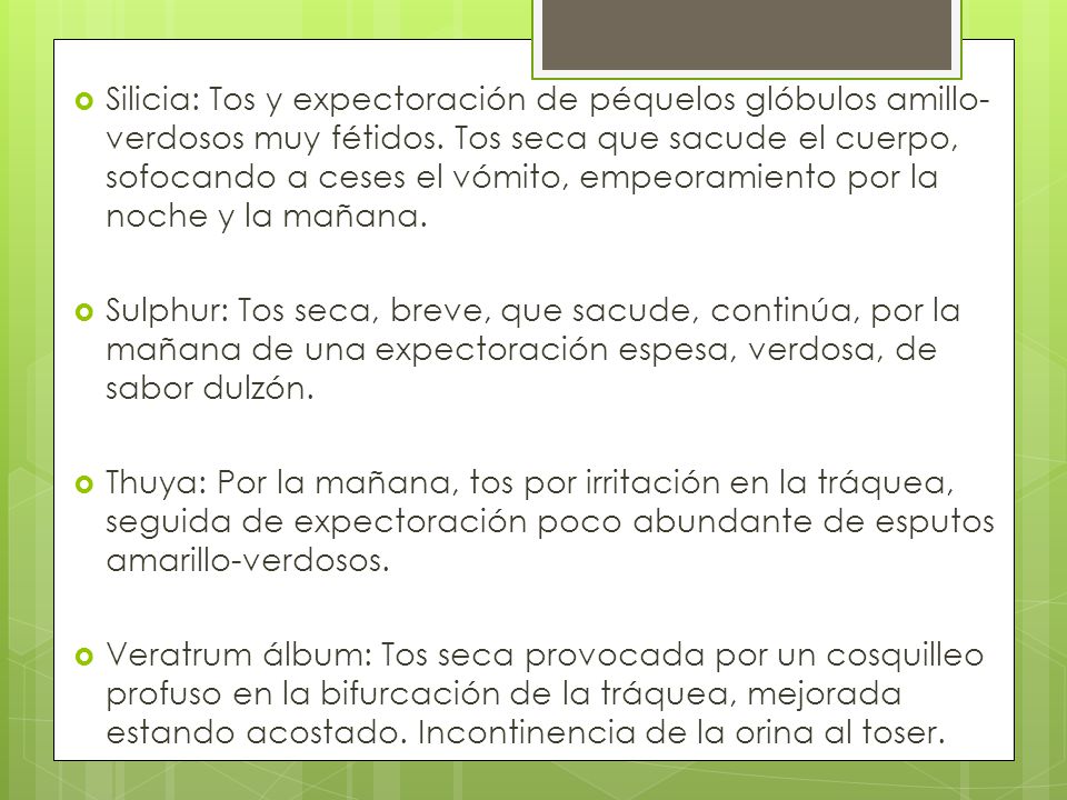 Silicia: Tos y expectoración de péquelos glóbulos amillo-verdosos muy fétidos. Tos seca que sacude el cuerpo, sofocando a ceses el vómito, empeoramiento por la noche y la mañana.
