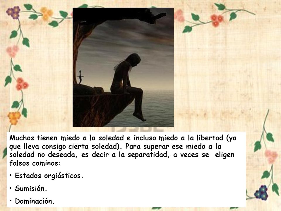 Muchos tienen miedo a la soledad e incluso miedo a la libertad (ya que lleva consigo cierta soledad). Para superar ese miedo a la soledad no deseada, es decir a la separatidad, a veces se eligen falsos caminos: