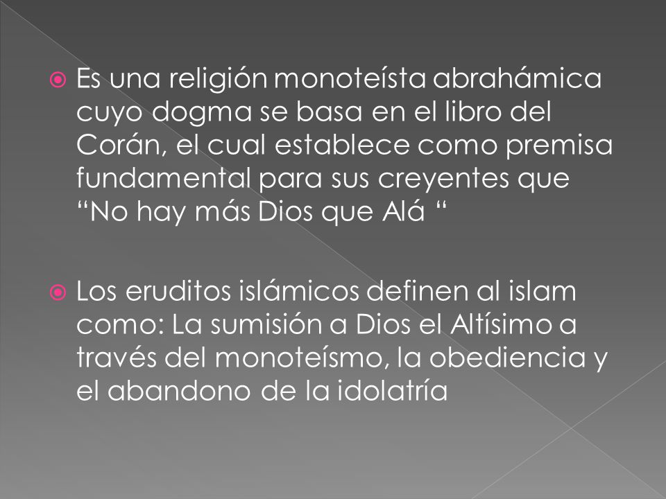 Es una religión monoteísta abrahámica cuyo dogma se basa en el libro del Corán, el cual establece como premisa fundamental para sus creyentes que No hay más Dios que Alá