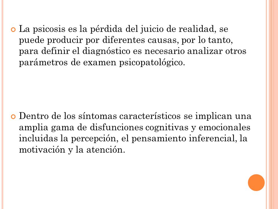 La psicosis es la pérdida del juicio de realidad, se puede producir por diferentes causas, por lo tanto, para definir el diagnóstico es necesario analizar otros parámetros de examen psicopatológico.