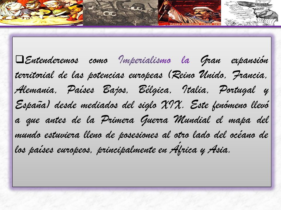 Entenderemos como Imperialismo la Gran expansión territorial de las potencias europeas (Reino Unido, Francia, Alemania, Países Bajos, Bélgica, Italia, Portugal y España) desde mediados del siglo XIX.