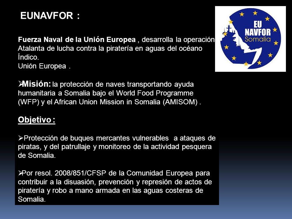 EUNAVFOR : Fuerza Naval de la Unión Europea , desarrolla la operación Atalanta de lucha contra la piratería en aguas del océano Índico.