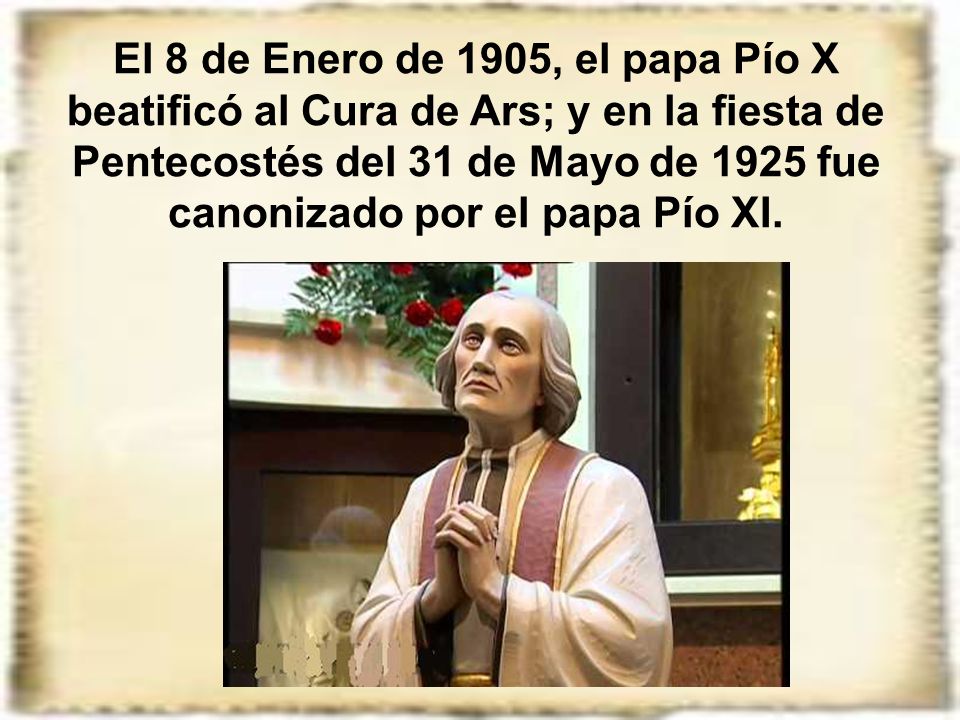 El 8 de Enero de 1905, el papa Pío X beatificó al Cura de Ars; y en la fiesta de Pentecostés del 31 de Mayo de 1925 fue canonizado por el papa Pío XI.