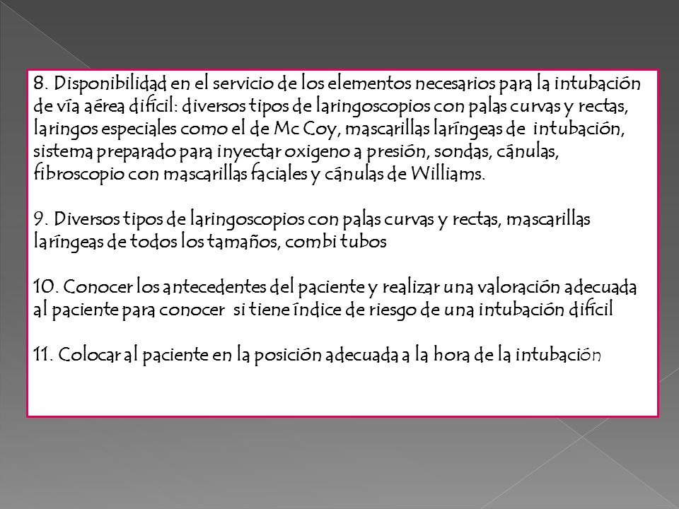 8. Disponibilidad en el servicio de los elementos necesarios para la intubación de vía aérea difícil: diversos tipos de laringoscopios con palas curvas y rectas, laringos especiales como el de Mc Coy, mascarillas laríngeas de intubación, sistema preparado para inyectar oxigeno a presión, sondas, cánulas, fibroscopio con mascarillas faciales y cánulas de Williams.