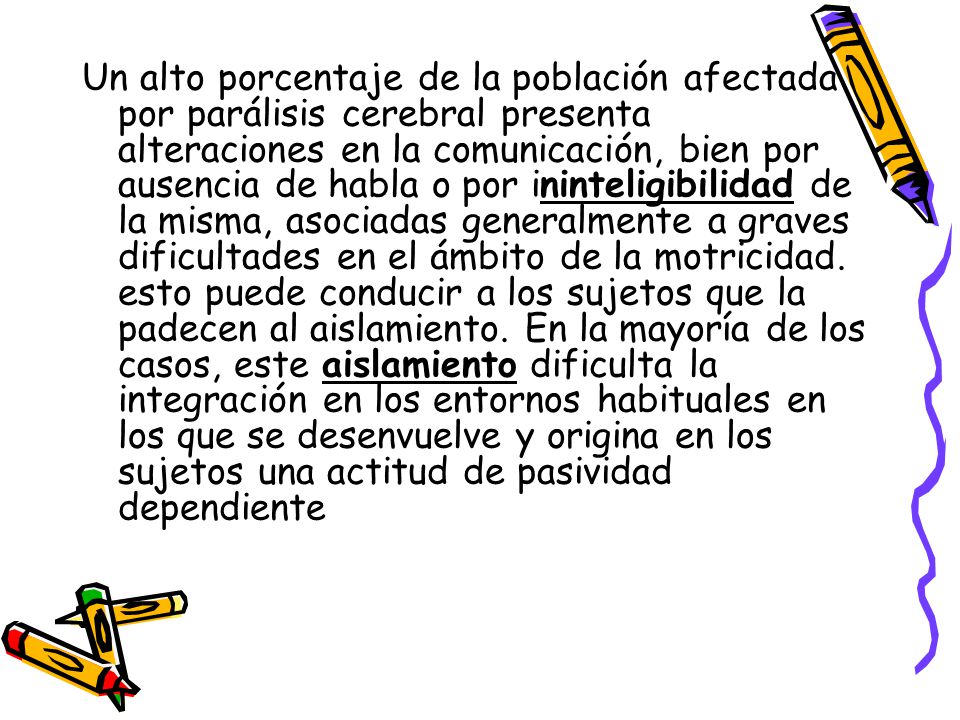 Un alto porcentaje de la población afectada por parálisis cerebral presenta alteraciones en la comunicación, bien por ausencia de habla o por ininteligibilidad de la misma, asociadas generalmente a graves dificultades en el ámbito de la motricidad.