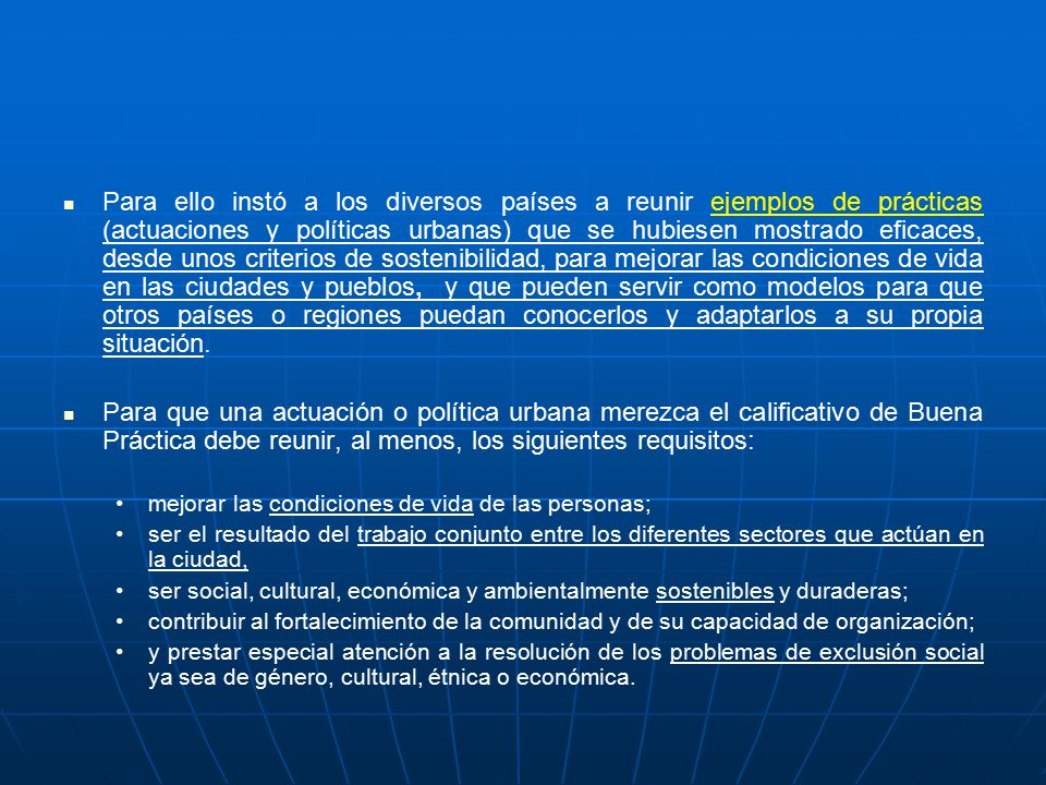 Para ello instó a los diversos países a reunir ejemplos de prácticas (actuaciones y políticas urbanas) que se hubiesen mostrado eficaces, desde unos criterios de sostenibilidad, para mejorar las condiciones de vida en las ciudades y pueblos, y que pueden servir como modelos para que otros países o regiones puedan conocerlos y adaptarlos a su propia situación.