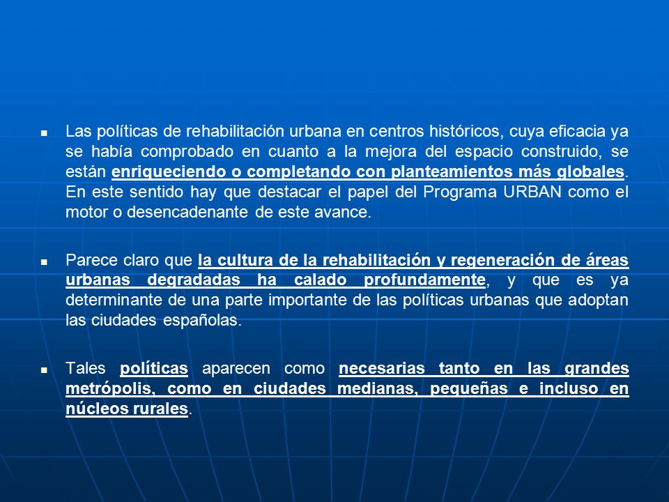 Las políticas de rehabilitación urbana en centros históricos, cuya eficacia ya se había comprobado en cuanto a la mejora del espacio construido, se están enriqueciendo o completando con planteamientos más globales. En este sentido hay que destacar el papel del Programa URBAN como el motor o desencadenante de este avance.