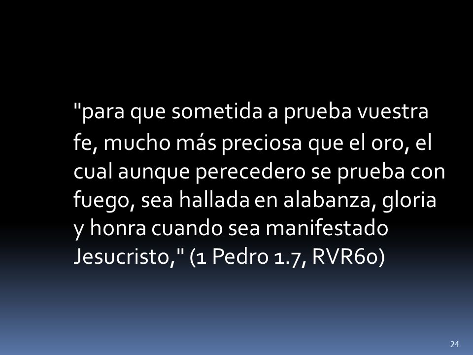 para que sometida a prueba vuestra fe, mucho más preciosa que el oro, el cual aunque perecedero se prueba con fuego, sea hallada en alabanza, gloria y honra cuando sea manifestado Jesucristo, (1 Pedro 1.7, RVR60)