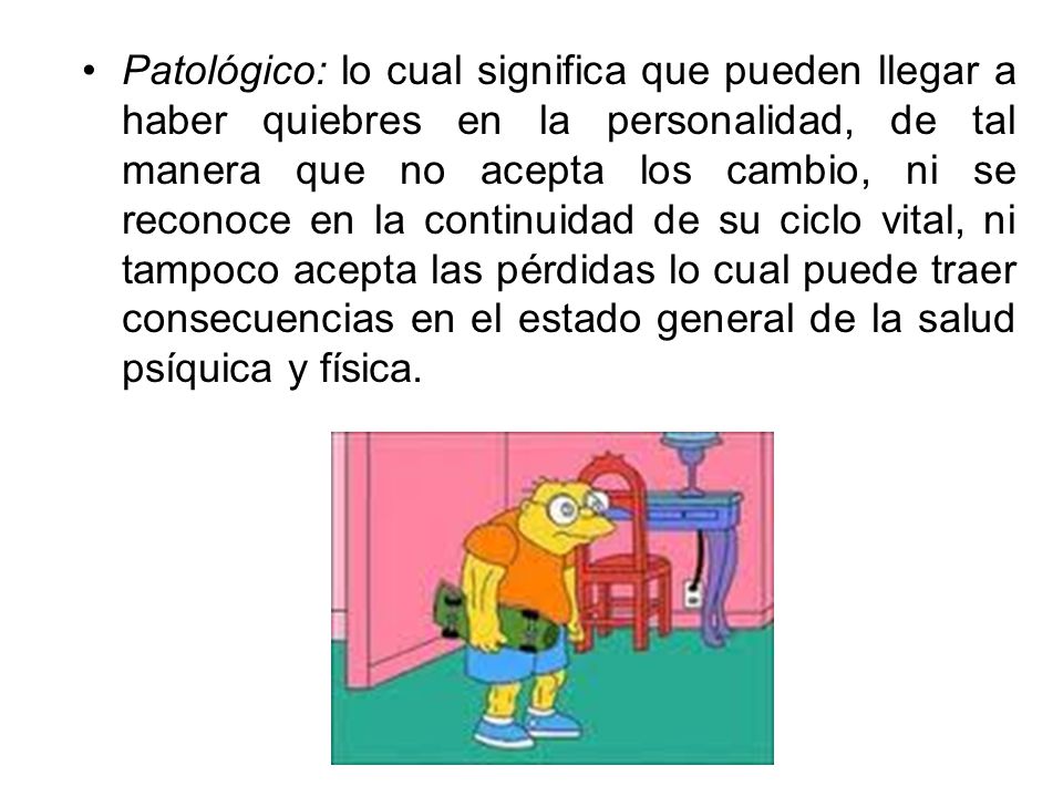 Patológico: lo cual significa que pueden llegar a haber quiebres en la personalidad, de tal manera que no acepta los cambio, ni se reconoce en la continuidad de su ciclo vital, ni tampoco acepta las pérdidas lo cual puede traer consecuencias en el estado general de la salud psíquica y física.